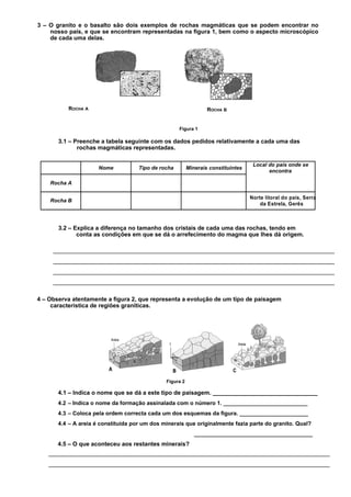3 – O granito e o basalto são dois exemplos de rochas magmáticas que se podem encontrar no
    nosso país, e que se encontram representadas na figura 1, bem como o aspecto microscópico
    de cada uma delas.




          ROCHA A                                                 ROCHA B


                                                     Figura 1

       3.1 – Preenche a tabela seguinte com os dados pedidos relativamente a cada uma das
              rochas magmáticas representadas.

                                                                                    Local do país onde se
                      Nome           Tipo de rocha        Minerais constituintes
                                                                                          encontra

    Rocha A

                                                                                   Norte litoral do país, Serra
    Rocha B
                                                                                       da Estrela, Gerês



       3.2 – Explica a diferença no tamanho dos cristais de cada uma das rochas, tendo em
              conta as condições em que se dá o arrefecimento do magma que lhes dá origem.




4 – Observa atentamente a figura 2, que representa a evolução de um tipo de paisagem
     característica de regiões graníticas.




                                               Figura 2

       4.1 – Indica o nome que se dá a este tipo de paisagem. ________________________________
       4.2 – Indica o nome da formação assinalada com o número 1. ___________________________
       4.3 – Coloca pela ordem correcta cada um dos esquemas da figura. ______________________
       4.4 – A areia é constituída por um dos minerais que originalmente fazia parte do granito. Qual?
                                                             ______________________________________
       4.5 – O que aconteceu aos restantes minerais?
 