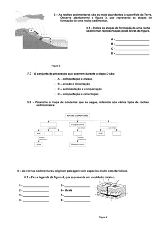 5 – As rochas sedimentares são as mais abundantes à superfície da Terra.
                                Observa atentamente a figura 3, que representa as etapas de
                                formação de uma rocha sedimentar.

                                                     5.1 – Indica as etapas de formação de uma rocha
                                                     sedimentar representadas pelas letras da figura.


                                                                         A - ______________________
                                                                         B - ______________________
                                                                         C - ______________________
                                                                         D - ______________________



                         Figura 3


       5.2 – O conjunto de processos que ocorrem durante a etapa D são:
                           › A – compactação e erosão
                           › B – erosão e cimentação
                           › C – sedimentação e compactação
                           › D – compactação e cimentação

       5.3 – Preenche o mapa de conceitos que se segue, referente aos vários tipos de rochas
              sedimentares:




6 – As rochas sedimentares originam paisagem com aspectos muito característicos.

    6.1 – Faz a legenda da figura 4, que representa um modelado cársico.

 1 - _________________              5- _________________
 2 - _________________              6– Uvala
 3 - _________________              7- _________________
 4 - _________________              8- _________________




                                                              Figura 4
 