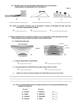 6.2 – Identifica cada uma das paisagens sedimentares que se encontram
           representados nos esquemas A, B e C da figura 5.
                                                                                                Figura 5




             A                                      B
                                                                                       C
 _______________________                  ________________________            ____________________

  6.3 – Indica os agentes erosivos que se encontram a actuar na formação de cada uma das
              estruturas representadas na figura.

      A - ________________            B - ___________________          C - _____________________



7 – Observa atentamente os esquemas da figura 6, que representam cortes efectuados em dois
      locais distintos onde se podem encontrar rochas metamórficas.

     7.1 – Indica para cada caso:




                                              Figura 6




                                      A                                                     B



      A)   o tipo de metamorfismo representado
                 A - ________________                            B - ___________________

      B)   o principal agente de metamorfismo que está a actuar sobre as rochas
                 A - ________________                            B - ___________________

      C)    o efeito que cada um desses agentes de metamorfismo provoca nas rochas.




      7.2 – Faz a correspondência entre as rochas da coluna A e as rochas metamórficas que
               originam na coluna B.

                        COLUNA A                   COLUNA B
                       A – Arenito               1 – Gnaisse               A - ____
                       B – Argila                2 – Mármore               B - ____
                       C – Calcário              3 – Quartzito             C - ____
                       D – Granito               4 – Xisto                 D - ____
 