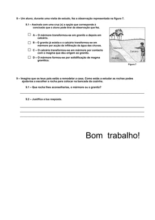 8 – Um aluno, durante uma visita de estudo, fez a observação representada na figura 7.

       8.1 – Assinala com uma cruz (x) a opção que corresponde à
              conclusão que o aluno pode tirar da observação que fez.


             A – O mármore transformou-se em granito e depois em
                 calcário.
             B – O granito já existia e o calcário transformou-se em
                 mármore por acção da infiltração da água das chuvas.
             C – O calcário transformou-se em mármore por contacto
                 com o magma que deu origem ao granito.
             D – O mármore formou-se por solidificação de magma
                 granítico.
                                                                                         Figura 7




9 – Imagina que os teus pais estão a remodelar a casa. Como estás a estudar as rochas podes
     ajuda-los a escolher a rocha para colocar na bancada da cozinha.

       9.1 – Que rocha lhes aconselharias, o mármore ou o granito?



       9.2 – Justifica a tua resposta.




                                                         Bom trabalho!
 