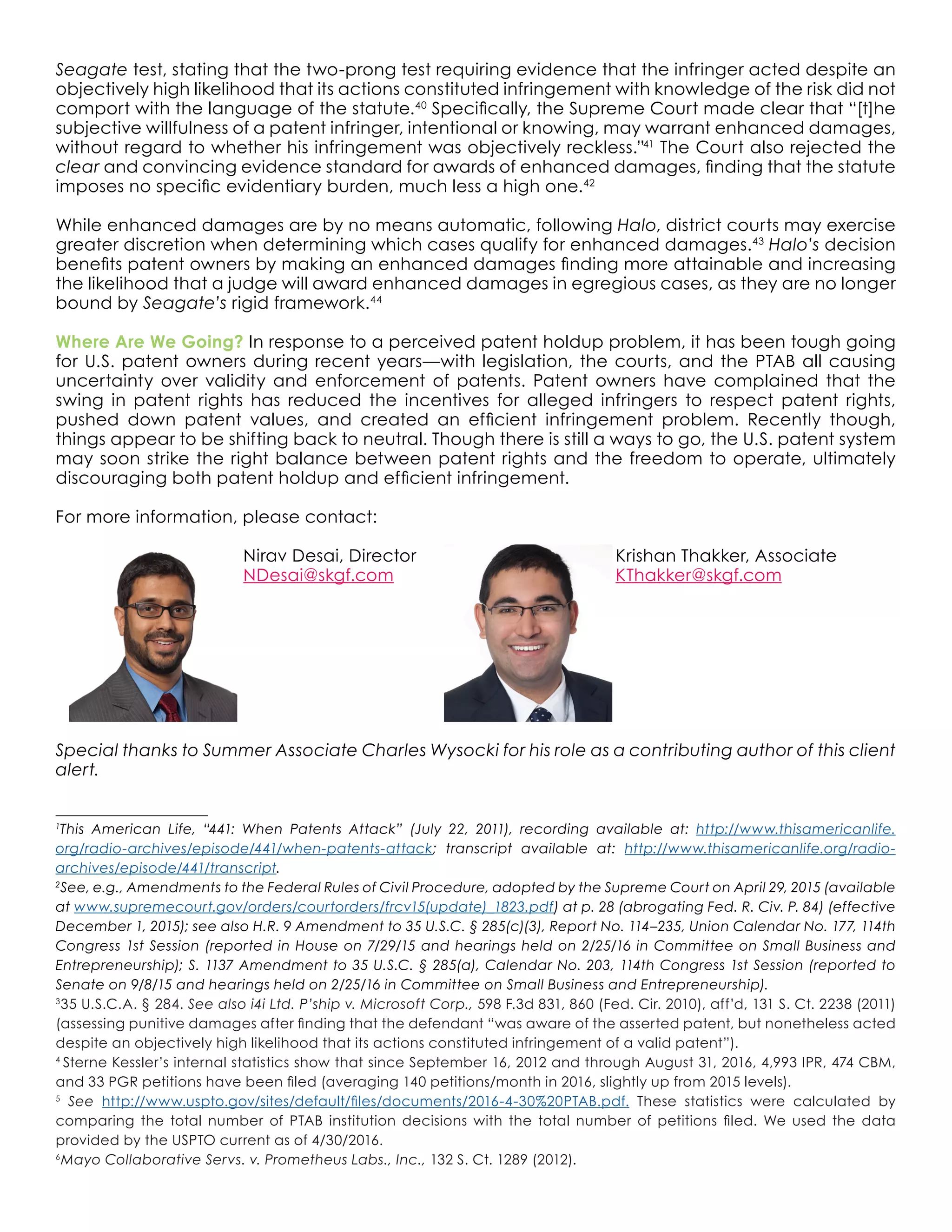 Seagate test, stating that the two-prong test requiring evidence that the infringer acted despite an
objectively high likelihood that its actions constituted infringement with knowledge of the risk did not
comport with the language of the statute.40
Specifically, the Supreme Court made clear that “[t]he
subjective willfulness of a patent infringer, intentional or knowing, may warrant enhanced damages,
without regard to whether his infringement was objectively reckless.”41
The Court also rejected the
clear and convincing evidence standard for awards of enhanced damages, finding that the statute
imposes no specific evidentiary burden, much less a high one.42
While enhanced damages are by no means automatic, following Halo, district courts may exercise
greater discretion when determining which cases qualify for enhanced damages.43
Halo’s decision
benefits patent owners by making an enhanced damages finding more attainable and increasing
the likelihood that a judge will award enhanced damages in egregious cases, as they are no longer
bound by Seagate’s rigid framework.44
Where Are We Going? In response to a perceived patent holdup problem, it has been tough going
for U.S. patent owners during recent years—with legislation, the courts, and the PTAB all causing
uncertainty over validity and enforcement of patents. Patent owners have complained that the
swing in patent rights has reduced the incentives for alleged infringers to respect patent rights,
pushed down patent values, and created an efficient infringement problem. Recently though,
things appear to be shifting back to neutral. Though there is still a ways to go, the U.S. patent system
may soon strike the right balance between patent rights and the freedom to operate, ultimately
discouraging both patent holdup and efficient infringement.
For more information, please contact:
			 Nirav Desai, Director				 Krishan Thakker, Associate
			 NDesai@skgf.com				KThakker@skgf.com
	
Special thanks to Summer Associate Charles Wysocki for his role as a contributing author of this client
alert.
1
This American Life, “441: When Patents Attack” (July 22, 2011), recording available at: http://www.thisamericanlife.
org/radio-archives/episode/441/when-patents-attack; transcript available at: http://www.thisamericanlife.org/radio-
archives/episode/441/transcript.
2
See, e.g., Amendments to the Federal Rules of Civil Procedure, adopted by the Supreme Court on April 29, 2015 (available
at www.supremecourt.gov/orders/courtorders/frcv15(update)_1823.pdf) at p. 28 (abrogating Fed. R. Civ. P. 84) (effective
December 1, 2015); see also H.R. 9 Amendment to 35 U.S.C. § 285(c)(3), Report No. 114–235, Union Calendar No. 177, 114th
Congress 1st Session (reported in House on 7/29/15 and hearings held on 2/25/16 in Committee on Small Business and
Entrepreneurship); S. 1137 Amendment to 35 U.S.C. § 285(a), Calendar No. 203, 114th Congress 1st Session (reported to
Senate on 9/8/15 and hearings held on 2/25/16 in Committee on Small Business and Entrepreneurship).
3
35 U.S.C.A. § 284. See also i4i Ltd. P’ship v. Microsoft Corp., 598 F.3d 831, 860 (Fed. Cir. 2010), aff’d, 131 S. Ct. 2238 (2011)
(assessing punitive damages after finding that the defendant “was aware of the asserted patent, but nonetheless acted
despite an objectively high likelihood that its actions constituted infringement of a valid patent”).
4
Sterne Kessler’s internal statistics show that since September 16, 2012 and through August 31, 2016, 4,993 IPR, 474 CBM,
and 33 PGR petitions have been filed (averaging 140 petitions/month in 2016, slightly up from 2015 levels).
5
See http://www.uspto.gov/sites/default/files/documents/2016-4-30%20PTAB.pdf. These statistics were calculated by
comparing the total number of PTAB institution decisions with the total number of petitions filed. We used the data
provided by the USPTO current as of 4/30/2016.
6
Mayo Collaborative Servs. v. Prometheus Labs., Inc., 132 S. Ct. 1289 (2012).
 