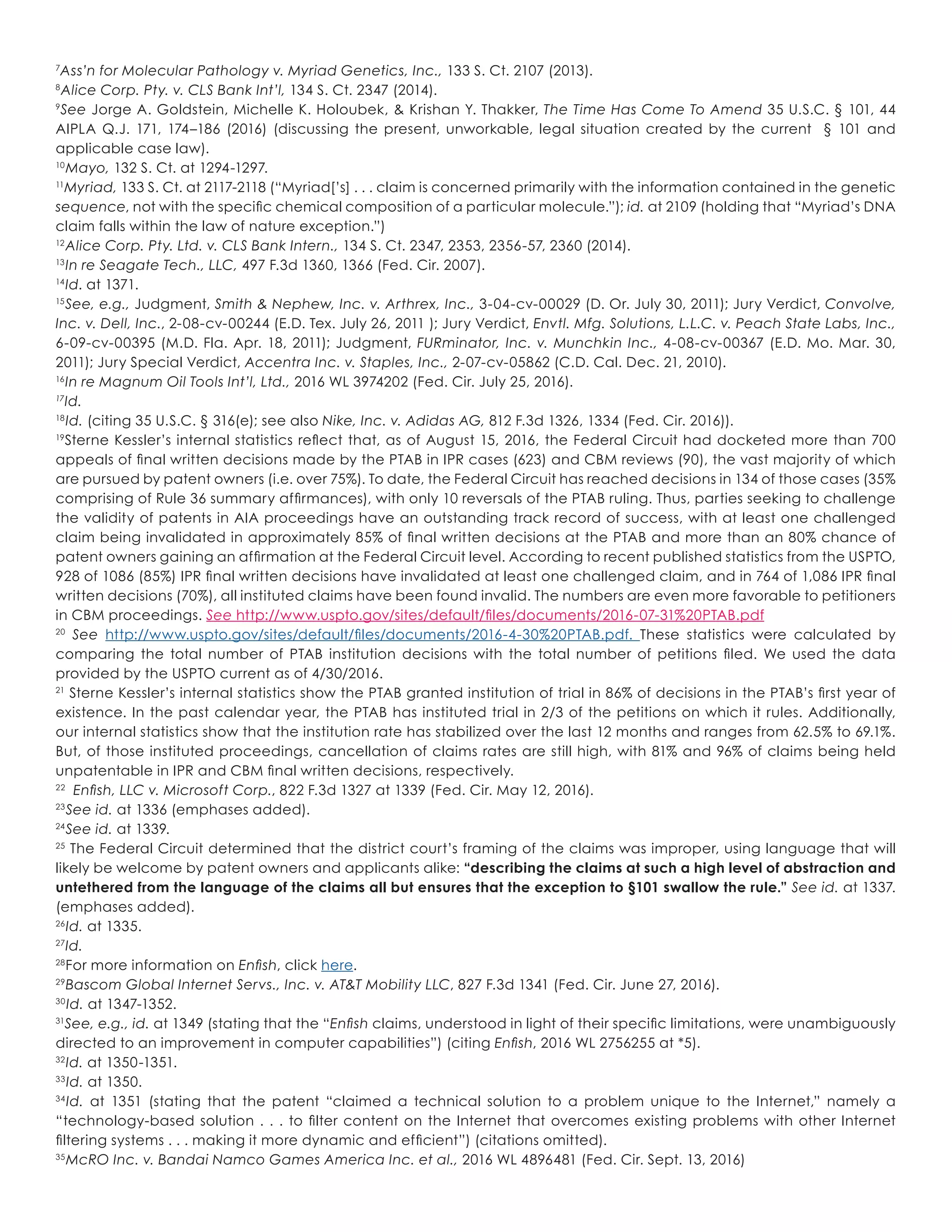 7
Ass’n for Molecular Pathology v. Myriad Genetics, Inc., 133 S. Ct. 2107 (2013).
8
Alice Corp. Pty. v. CLS Bank Int’l, 134 S. Ct. 2347 (2014).
9
See Jorge A. Goldstein, Michelle K. Holoubek, & Krishan Y. Thakker, The Time Has Come To Amend 35 U.S.C. § 101, 44
AIPLA Q.J. 171, 174–186 (2016) (discussing the present, unworkable, legal situation created by the current § 101 and
applicable case law).
10
Mayo, 132 S. Ct. at 1294-1297.
11
Myriad, 133 S. Ct. at 2117-2118 (“Myriad[’s] . . . claim is concerned primarily with the information contained in the genetic
sequence, not with the specific chemical composition of a particular molecule.”); id. at 2109 (holding that “Myriad’s DNA
claim falls within the law of nature exception.”)
12
Alice Corp. Pty. Ltd. v. CLS Bank Intern., 134 S. Ct. 2347, 2353, 2356-57, 2360 (2014).
13
In re Seagate Tech., LLC, 497 F.3d 1360, 1366 (Fed. Cir. 2007).
14
Id. at 1371.
15
See, e.g., Judgment, Smith & Nephew, Inc. v. Arthrex, Inc., 3-04-cv-00029 (D. Or. July 30, 2011); Jury Verdict, Convolve,
Inc. v. Dell, Inc., 2-08-cv-00244 (E.D. Tex. July 26, 2011 ); Jury Verdict, Envtl. Mfg. Solutions, L.L.C. v. Peach State Labs, Inc.,
6-09-cv-00395 (M.D. Fla. Apr. 18, 2011); Judgment, FURminator, Inc. v. Munchkin Inc., 4-08-cv-00367 (E.D. Mo. Mar. 30,
2011); Jury Special Verdict, Accentra Inc. v. Staples, Inc., 2-07-cv-05862 (C.D. Cal. Dec. 21, 2010).
16
In re Magnum Oil Tools Int’l, Ltd., 2016 WL 3974202 (Fed. Cir. July 25, 2016).
17
Id.
18
Id. (citing 35 U.S.C. § 316(e); see also Nike, Inc. v. Adidas AG, 812 F.3d 1326, 1334 (Fed. Cir. 2016)).
19
Sterne Kessler’s internal statistics reflect that, as of August 15, 2016, the Federal Circuit had docketed more than 700
appeals of final written decisions made by the PTAB in IPR cases (623) and CBM reviews (90), the vast majority of which
are pursued by patent owners (i.e. over 75%). To date, the Federal Circuit has reached decisions in 134 of those cases (35%
comprising of Rule 36 summary affirmances), with only 10 reversals of the PTAB ruling. Thus, parties seeking to challenge
the validity of patents in AIA proceedings have an outstanding track record of success, with at least one challenged
claim being invalidated in approximately 85% of final written decisions at the PTAB and more than an 80% chance of
patent owners gaining an affirmation at the Federal Circuit level. According to recent published statistics from the USPTO,
928 of 1086 (85%) IPR final written decisions have invalidated at least one challenged claim, and in 764 of 1,086 IPR final
written decisions (70%), all instituted claims have been found invalid. The numbers are even more favorable to petitioners
in CBM proceedings. See http://www.uspto.gov/sites/default/files/documents/2016-07-31%20PTAB.pdf
20
See http://www.uspto.gov/sites/default/files/documents/2016-4-30%20PTAB.pdf. These statistics were calculated by
comparing the total number of PTAB institution decisions with the total number of petitions filed. We used the data
provided by the USPTO current as of 4/30/2016.
21
Sterne Kessler’s internal statistics show the PTAB granted institution of trial in 86% of decisions in the PTAB’s first year of
existence. In the past calendar year, the PTAB has instituted trial in 2/3 of the petitions on which it rules. Additionally,
our internal statistics show that the institution rate has stabilized over the last 12 months and ranges from 62.5% to 69.1%.
But, of those instituted proceedings, cancellation of claims rates are still high, with 81% and 96% of claims being held
unpatentable in IPR and CBM final written decisions, respectively.
22
Enfish, LLC v. Microsoft Corp., 822 F.3d 1327 at 1339 (Fed. Cir. May 12, 2016).
23
See id. at 1336 (emphases added).
24
See id. at 1339.
25
The Federal Circuit determined that the district court’s framing of the claims was improper, using language that will
likely be welcome by patent owners and applicants alike: “describing the claims at such a high level of abstraction and
untethered from the language of the claims all but ensures that the exception to §101 swallow the rule.” See id. at 1337.
(emphases added).
26
Id. at 1335.
27
Id.
28
For more information on Enfish, click here.
29
Bascom Global Internet Servs., Inc. v. AT&T Mobility LLC, 827 F.3d 1341 (Fed. Cir. June 27, 2016).
30
Id. at 1347-1352.
31
See, e.g., id. at 1349 (stating that the “Enfish claims, understood in light of their specific limitations, were unambiguously
directed to an improvement in computer capabilities”) (citing Enfish, 2016 WL 2756255 at *5).
32
Id. at 1350-1351.
33
Id. at 1350.
34
Id. at 1351 (stating that the patent “claimed a technical solution to a problem unique to the Internet,” namely a
“technology-based solution . . . to filter content on the Internet that overcomes existing problems with other Internet
filtering systems . . . making it more dynamic and efficient”) (citations omitted).
35
McRO Inc. v. Bandai Namco Games America Inc. et al., 2016 WL 4896481 (Fed. Cir. Sept. 13, 2016)
 