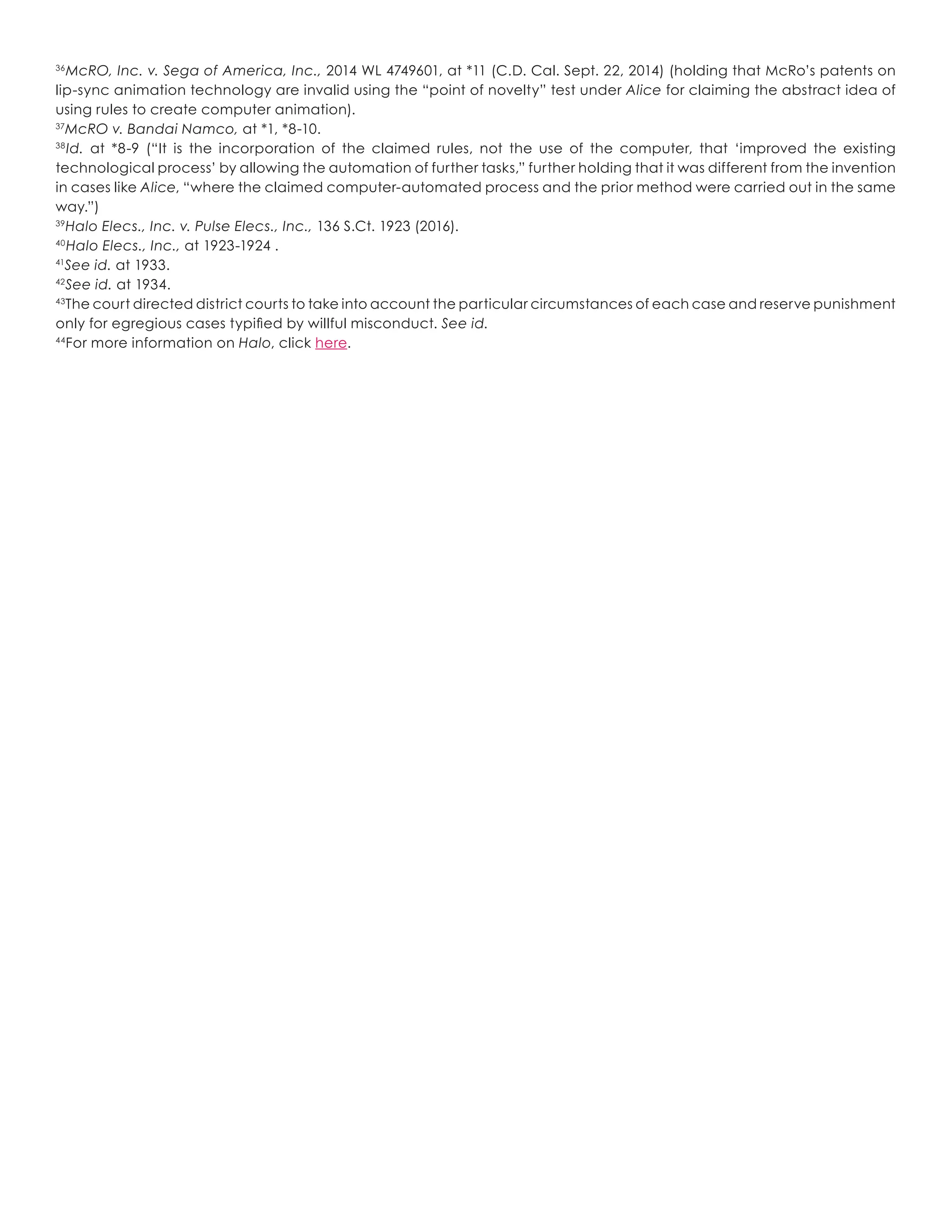 36
McRO, Inc. v. Sega of America, Inc., 2014 WL 4749601, at *11 (C.D. Cal. Sept. 22, 2014) (holding that McRo’s patents on
lip-sync animation technology are invalid using the “point of novelty” test under Alice for claiming the abstract idea of
using rules to create computer animation).
37
McRO v. Bandai Namco, at *1, *8-10.
38
Id. at *8-9 (“It is the incorporation of the claimed rules, not the use of the computer, that ‘improved the existing
technological process’ by allowing the automation of further tasks,” further holding that it was different from the invention
in cases like Alice, “where the claimed computer-automated process and the prior method were carried out in the same
way.”)
39
Halo Elecs., Inc. v. Pulse Elecs., Inc., 136 S.Ct. 1923 (2016).
40
Halo Elecs., Inc., at 1923-1924 .
41
See id. at 1933.
42
See id. at 1934.
43
The court directed district courts to take into account the particular circumstances of each case and reserve punishment
only for egregious cases typified by willful misconduct. See id.
44
For more information on Halo, click here.
 