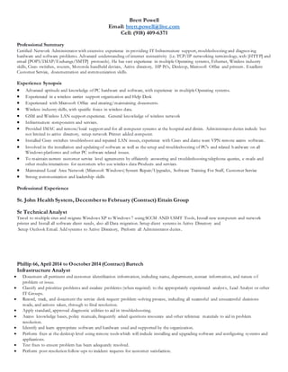 Brett Powell
Email: brett.powell@live.com
Cell: (918) 409-6371
Professional Summary
Certified Network Administrator with extensive experience in providing IT Infrastructure support, troubleshooting and diagnosing
hardware and software problems. Advanced understanding of internet connectivity (i.e. TCP/IP networking terminology, web [HTTP] and
email [POP3/IMAP/Exchange/SMTP] protocols). He has vast experience in multiple Operating systems, Ethernet, Wireless industry
skills, Cisco switches, routers, Motorola handheld devices, Active directory, HP Pc’s, Desktop, Microsoft Office and printers. Excellent
Customer Service, documentation and communication skills.
Experience Synopsis
 Advanced aptitude and knowledge of PC hardware and software, with experience in multipleOperating systems.
 Experienced in a wireless carrier support organization and Help Desk
 Experienced with Microsoft Office and creating/maintaining documents.
 Wireless industry skills, with specific focus in wireless data.
 GSM and Wireless LAN support experience. General knowledge of wireless network
 Infrastructure components and services.
 Provided IMAC and remote/local support and for all computer systems at the hospital and clinics. Administrator duties include but
not limited to active directory, setup network Printer added computer.
 Installed Cisco switches troubleshoot and repaired LAN issues, experience with Cisco and dame ware VPN remote access software.
 Involved in the installation and updating of software as well as the setup and troubleshooting of PC's and related hardware on all
Windows platforms and other PC software related issues.
 To maintain current customer service level agreements by efficiently answering and troubleshooting telephone queries, e-mails and
other media interactions for customers who use wireless data Products and services.
 Maintained Local Area Network (Microsoft Windows) System Repair/Upgrades, Software Training For Staff, Customer Service
 Strong communication and leadership skills
Professional Experience
St. John Health System, December to February (Contract) Ettain Group
Sr Technical Analyst
Travel to multiple sites and migrate Windows XP to Windows 7 using SCCM AND USMT Tools, Install new computers and network
printer and Install all software client needs, also all Data migration. Setup client systems in Active Directory and
Setup Outlook Email. Add systems to Active Directory, Preform all Administrator duties.
Phillip 66, April 2014 to Ooctober 2014 (Contract) Bartech
Infrastructure Analyst
 Document all pertinent end customer identification information, including name, department, contact information, and nature o f
problem or issue.
 Classify and prioritize problems and escalate problems (when required) to the appropriately experienced analysts, Lead Analyst or other
IT Groups.
 Record, track, and document the service desk request problem-solving process, including all successful and unsuccessful decisions
made, and actions taken, through to final resolution.
 Apply standard, approved diagnostic utilities to aid in troubleshooting.
 Access knowledge bases, policy manuals, frequently asked questions resources and other reference materials to aid in problem
resolution.
 Identify and learn appropriate software and hardware used and supported by the organization.
 Perform fixes at the desktop level using remote tools which will include installing and upgrading software and configuring systems and
applications.
 Test fixes to ensure problem has been adequately resolved.
 Perform post-resolution follow-ups to incident requests for customer satisfaction.
 