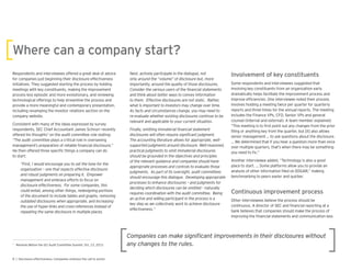 Respondents and interviewees offered a great deal of advice
for companies just beginning their disclosure effectiveness
initiatives. They suggested starting the process by holding
meetings with key constituents, making the improvement
process less episodic and more evolutionary, and reviewing
technological offerings to help streamline the process and
provide a more meaningful and contemporary presentation,
including revamping the investor relations section on the
company website.
Consistent with many of the ideas expressed by survey
respondents, SEC Chief Accountant James Schnurr recently
offered his thoughts7
on the audit committee role stating:
“The audit committee plays a critical role in overseeing
management’s preparation of reliable nancial disclosure.”
He then offered three speci c things a company can do
to start:
“First, I would encourage you to set the tone for the
organization – one that expects effective disclosure
and robust judgments on preparing it. Empower
management and embrace efforts to focus on
disclosure effectiveness. For some companies, this
could entail, among other things, redesigning portions
of the document to include tables and graphs, removing
outdated disclosures when appropriate, and increasing
the use of hyper-links and cross-references instead of
repeating the same disclosure in multiple places.
Next, actively participate in the dialogue, not
importantly, around the quality of those disclosures.
and think about better ways to convey information
to them. Effective disclosures are not static. Rather,
what is important to investors may change over time.
As facts and circumstances change, you may need to
re-evaluate whether existing disclosures continue to be
relevant and applicable to your current situation.
The accounting literature allows for appropriate, well-
supported judgments around disclosure. Well-reasoned,
practical judgments to omit immaterial disclosures
should be grounded in the objectives and principles
of the relevant guidance and companies should have
appropriate processes and controls to evaluate those
judgments. As part of its oversight, audit committees
should encourage this dialogue. Developing appropriate
processes to enhance disclosures – and judgments for
deciding which disclosures can be omitted – naturally
requires coordination with the audit committee. Being
an active and willing participant in the process is a
key step as we collectively work to achieve disclosure
Some respondents and interviewees suggested that
involving key constituents from an organization early
dramatically helps facilitate the improvement process and
improve ef ciencies. One interviewee noted their process
involves holding a meeting twice per uarter for uarterly
reports and three times for the annual reports. The meeting
includes the Finance VPs, CFO, Senior VPs and general
counsel (internal and external). A team member explained:
“This meeting is to rst point out any changes from the prior
ling or anything key from the uarter, but it also allows
senior management … to ask uestions about the disclosure.
… We determined that if you hear a uestion more than once
over multiple uarters, that’s when there may be something
you need to x.”
Another interviewee added, “Technology is also a good
place to start. … Some platforms allow you to provide an
analysis of other information led on EDGAR,” making
benchmarking to peers easier and uicker.
Other interviewees believe the process should be
continuous. A director of SEC and nancial reporting at a
bank believes that companies should make the process of
improving the nancial statements and communication less
7
Remarks Before the UCI Audit Committee Summit, Oct. 23, 2015
 