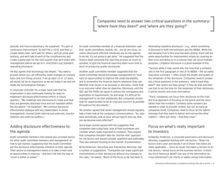 episodic and more evolutionary. He explained: “It’s part of
continuous improvement. So we’ll le a 10- , and then a
couple weeks later, we’ll wait for others, we’ll do some peer
analysis, and we’ll talk to each of the constituencies and
create a game plan for the next uarter that we’ll share with
management before we get to it. And that’s our standard
operating procedure.”
He also agrees that technology has helped. “You need a
process where you can ef ciently make changes on a timely
basis and turn things around. If we go back 10 or 12 years,
we would not be as responsive as we are today if we had not
made the technological changes.”
A corporate controller for a major bank said that his
organization is also continually looking for ways to
implement disclosure effectiveness efforts in future
uarters. “We challenge new disclosures to make sure that
they are generally disclosed once and not repeated within
the document,” he explained. “We continue disclosure
effectiveness dialogue with key stakeholders in senior
management, counsel (both internal and external), investor
relations and external auditors.”
the agenda
Audit committee members interviewed also provided advice
for other audit committee members and management on
how to get started, suggesting that the Audit Committee
put the disclosure effectiveness initiative on their agenda.
Their advice to management teams is to take a fresh look
at opportunities to improve — and don’t fall into the trap of
“more is better or easier.”
An audit committee member of a nancial institution said
that “audit committees, boards, etc., are all very busy, so
unless disclosure effective initiatives are on the agenda
to-do list, it’s not going to get done.” He suggested that the
nance team automate the reporting process as much as
possible, to give the nancial reporting team more time to
work on producing uality disclosures.
Another audit committee member suggested that the
Audit Committee should encourage management to “look
hard at opportunities to improve the understandability
and to streamline the nancial reports whenever they can.
Whether that results in an increase or decrease, I think that
is an outcome rather than an objective. Obviously, until the
SEC and the FASB can agree to reduce the overlapping and
duplication of re uirements, by and large, it’s dif cult for
management to do that unilaterally. But companies should
look for opportunities to be as crisp and succinct as possible
throughout the documents.”
Yet another agreed that senior management should regularly
take a fresh look at the company’s communications. “So, step
back periodically, look at your annual report and say, How
Some legal counsel agreed with the suggestion that
companies take a step back, look at their businesses and
consider what’s really important to investors. They argued
that companies shouldn’t take the “kitchen sink” approach
for risk factors and should consider repetition and materiality.
They also advised focusing on the manner of presentation.
Brink Dickerson, Securities and Transaction Attorney, had
a number of suggestions. “Companies can make signi cant
improvements in their disclosures without any changes to
the rules,” he stated. “Much of the focus so far has been in
eliminating repetitive disclosure — e.g., where something
is disclosed in both the footnotes and the MD&A. While the
low-hanging fruit in this area has been picked, there still are
some opportunities for improvement simply by covering an
item once and doing so in a manner that can serve multiple
purposes. Litigation disclosure is a good example of this.
“Second, while it may sound silly, the tone that a company
sets in the rst paragraph or two of its MD&A — the so-called
executive summary’ — often drives the length and uality of
the remainder of the disclosure. Companies need to answer
two critical uestions in the summary: where have they
been?’ and ‘where are they going?’ If they do that and then
use that to set the tone for the remainder of their disclosure,
it will be shorter and more informative.
“Third, companies can focus their disclosure on the tried
and true approach of focusing on the words and the story
rather than the numbers. Certainly some numbers are
needed in order to provide context, but not as many as
companies think. Companies need to focus on the salient
message that they want to deliver and narrow the other
matters — often just noise — that they cover.”
to investors
Kimberley Anderson, a corporate governance and disclosure
attorney, suggested starting with risk factors: “Read risk
factors every year and decide if all of those risks listed are
really applicable. … Once an issuer has taken a red pen to its
risk factors, I would focus on the business section. Is there
too much historical detail? Can any of the information be
cross-referenced? Can charts or tables convey information
 
