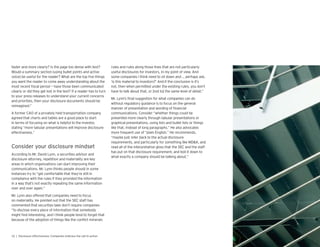 faster and more clearly? Is the page too dense with text?
Would a summary section (using bullet points and active
voice) be useful for the reader? What are the top ve things
you want the reader to come away understanding about the
most recent scal period — have those been communicated
clearly or did they get lost in the text? If a reader has to turn
to your press releases to understand your current concerns
and priorities, then your disclosure documents should be
reimagined.”
A former CAO of a privately held transportation company
agreed that charts and tables are a good place to start
in terms of focusing on what is helpful to the investor,
stating “more tabular presentations will improve disclosure
effectiveness.”
According to Mr. David Lynn, a securities advisor and
disclosure attorney, repetition and materiality are key
areas in which organizations can start improving their
communications. Mr. Lynn thinks people should in some
instances try to “get comfortable that they’re still in
compliance with the rules if they provided the information
in a way that’s not exactly repeating the same information
over and over again.”
Mr. Lynn also offered that companies need to focus
on materiality. He pointed out that the SEC staff has
commented that securities laws don’t re uire companies
“to disclose every piece of information that somebody
might nd interesting, and I think people tend to forget that
because of the adoption of things like the con ict minerals
rules and rules along those lines that are not particularly
useful disclosures for investors, in my point of view. And
some companies I think need to sit down and … perhaps ask,
‘is this material to investors?’ And if the conclusion is it’s
not, then when permitted under the existing rules, you don’t
have to talk about that, or not to the same level of detail.”
Mr. Lynn’s nal suggestion for what companies can do
without regulatory guidance is to focus on the general
manner of presentation and wording of nancial
communications. Consider “whether things could be
presented more clearly through tabular presentations or
graphical presentations, using lists and bullet lists or things
like that, instead of long paragraphs.” He also advocates
more fre uent use of “plain English.” He recommends,
“maybe just refer back to the actual disclosure
re uirements, and particularly for something like MD&A, and
read all of the interpretative gloss that the SEC and the staff
has put on that disclosure re uirement, and boil it down to
what exactly a company should be talking about.”
 