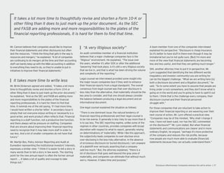 Mr. Cannon believes that companies would like to improve
their nancial statements and other disclosures but often
lack the resources. “I think the thing that gets in the way is
resources and mergers,” he explained. “A lot of companies
are continuing to do mergers all the time and their accounting
staff can barely keep up with the M&A accounting in addition
to everything they need to do, so they’re unable to put in
initiatives to improve their nancial statements.”
Mr. Brink Dickerson agreed and added, “It takes a lot more
time to thoughtfully revise and shorten a Form 10-K or
other ling than it does to just mark up the prior document,”
he explained. “And as the SEC and FASB are adding more
and more responsibilities to the plates of the nancial
reporting professionals, it is hard for them to nd that
time. It reminds me of the old saying, ‘If I had more time,
I would have written a shorter letter.’ A secondary issue is
simply that not everyone enjoys writing or necessarily is a
good writer, and work product often re ects that. Financial
reporting is a staff function, not a productive line function,
and there always will be pressure on staf ng. Companies
that are sincere about improving their nancial reporting
need to recognize that it may take more staff in order to
say less. And a lot of smaller companies do not have that
luxury.”
Mr. Martijn Bos, Policy Advisor Reporting and Audit at
Eumedion representing the institutional investors’ interests,
expresses a similar view: “I think it is easier to tell a story in
many words than to tell a story in few words. The starting
point for the new annual report is often the former annual
report. … It takes a lot of quality and courage to take
things out.”
An audit committee member of a nancial institution
believes that a major challenge companies face is the
“litigious” environment. He explained, “The issue over
the years, whether it’s after SOX or after the additional
‘lawyering’ that took place, is it’s still a very litigious society
that we live in, and that is what has been driving the volume
and complexity of the reporting.”
Legal counsel we interviewed provided some insight into
the major issues companies face if they wish to enhance
their nancial reports from a legal standpoint. The overall
consensus from legal counsel was that over-disclosure is
less risky than the alternative, that materiality should be the
key area to consider, and that one should always consider
the balance between producing a legal document and an
informational document.
One legal counsel explained the situation as follows:
“There is one dominant issue: the natural tendency of
nancial reporting professionals and their legal counsel is
to be risk averse. It generally is less risky to say more than it
is to say less. The SEC reporting regime, unlike some of the
regimes in other countries, provides companies with broad
discretion with respect to what to report, generally relying
on determinations of ‘materiality.’ While I like this approach,
the subjectivity leads companies to over-disclose since
over-disclosing is the less-risky alternative. In the absence
of erroneous disclosure (or buried disclosure), I am unaware
of a plaintiff ever seriously asserting that a company
said too much.” But, the attorney explained, “there is a
lot of disclosure that goes well beyond the gray area of
materiality, and companies can eliminate that without much
worry. However, it takes time and purpose.”
A team member from one of the companies interviewed
explained his perspective: “Disclosure is cheap insurance.
So it’s better to have stuff in there even though it may be
immaterial but you’re not quite sure. But I’m more and
more of the view that nancial statements are becoming
less and less useful, and that they are getting much longer.”
Still, another attorney tries to put it in perspective. Mr.
Lynn suggested that identifying the two different worlds
(regulatory and investor community) you are writing for
can be the biggest challenge. “What we are writing here is
both a disclosure document and a litigation document,” he
said. “So to some extent you have to assume that people are
living under a rock somewhere, and they don’t know what is
going on in the world and you’re going to have to spell it out
to them. I think that is the challenge every company, their
disclosure counsel and their nancial personnel
struggle with.”
For those companies that are reluctant to take action to
improve their nancial reporting or are wavering over their
next course of action, Mr. Lynn offered a practical view.
“Companies may be of the mindset, ‘Why shall I change it
now, I have not been sued, nor has the SEC commented
on the disclosure?’” Mr. Lynn stated. But when nancial
statements and communications are clearer and in more
ordinary English, he argued, “perhaps it’s more protective
of the company and reduces the risk pro le, because
now people are much more able to evaluate nancial
statements because they can actually understand them.”
 