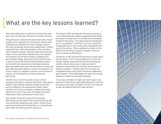 Most organizations plan to continue the process they have
been using, but they have still learned a number of lessons.
They particularly mentioned the need to start early and get
broader buy-in, especially from the investor relations team.
Companies also expressed the need to engage investors
who have increasingly become more sophisticated, to better
understand their needs and processes so they can deliver
more transparent reports. They also noted the need to plan
ahead. Survey respondents indicated that as the business
and regulatory environment changes, companies grow
and strategies change, disclosures should similarly evolve
in order to ensure that nancial communication remains
synchronized and responsive to technological advances.
Many respondents also noted that information from the past
that might have been added as a result of an acquisition, an
investor inquiry or a regulatory comment may no longer be
relevant, so it’s important to scrutinize disclosures
each period.
Another lesson is that the quarterly report (10-Q) is
especially vulnerable to excessive information. Some debate
whether interim periods should be treated as a discrete
period or integral to the annual period. Others regard
quarterly Form 10-Qs as bridging or updating the annual
report (Form 10-K). In any event, the length of quarterly
lings has increased signi cantly in recent years.
One company in the early stages of the disclosure
effectiveness process said its main lesson learned was that
they should have started two years earlier. Another lesson
learned was to approach the nancials on a comprehensive
basis rather than selecting ad hoc disclosures.
The director of SEC reporting and technical accounting of
a diversi ed industrials company suggested that he should
have gotten a broader buy-in to actually have more people
involved in the process. “You need broad mid-management
buy-in,” he explained. “I nd that if you have a broad mid-
management buy-in, then usually senior management will
buy into the process.” Others ampli ed the need to set the
right tone at the top and support a company’s efforts to
focus on disclosure effectiveness.
The director of SEC and nancial reporting of a bank shared
two key lessons. The rst was to make sure to involve the
investor relations group with the disclosure effectiveness
initiative, and the second was to make sure that if a
disclosure is determined to be removed, that disclosure is
properly socialized — meaning, before it is removed, the
management team should inform all relevant stakeholders
well in advance. These stakeholders will range from investor
relations to auditors to the Audit Committee.
A corporate controller at a major bank also thought it was
important to have all key stakeholders aligned and informed
throughout the process. He added, “It’s also very important
to plan well ahead of time (this is what worked).”
 