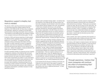 more is needed
The director of SEC reporting and technical accounting
of a diversi ed industrials company believes that the
initiatives of the FASB and SEC will help reduce complexity
and duplication, allowing his company to provide better
communication of the things that matter most to investors.
“The initiatives of the FASB and SEC give regulatory support
to our company’s disclosure effectiveness goals,” he said.
A director of SEC and nancial reporting of a bank agreed
but offered another suggestion to the regulators: include
guidance on “sun-setting.” This guidance could help
companies remove unnecessary information and focus
the reader on what’s important to know. He suggested
regulators “put more of an emphasis on attempting to
eliminate disclosures that really are not as relevant as they
used to be — without this guidance, a nancial statement can
easily go from 60 pages to 250 pages.”
An audit committee member of a nancial services company
suggested the initiatives of the FASB and SEC will result
in modest improvements for the investor community but
believes that work still needs to be done by regulators: “I
think certain requirements are written in a very prescriptive
way, and companies are afraid to leave anything out, even
if it’s immaterial, because it prolongs the audit process
to explain why something is missing and raises the risk
of receiving a review comment from the SEC. A targeted
review of the most prescriptive sections, plus a reduction of
overlapping requirements, is probably necessary to make
signi cant progress.”
Another audit committee member added — he believes that
the initiatives of the FASB and SEC will help investors but
that many companies may be hesitant to start the voluntary
process without of cial changes to the rules. He explained:
“I think many companies will only go so far, perhaps
eliminate redundancies, eliminate outdated information.
But the basic organization of the SEC lings and some of
the content requirements are not 21st century anymore. I
believe that the regulatory bodies are extremely cautious
— they have loads of administrative procedures and cost-
bene t analysis and there is going to be opposition from
people with vested interests, including the legal community.”
However, other audit committee members disagreed. One
member suggested that the SEC and FASB have indirectly
“authorized” companies to begin the streamlining process.
“Through awareness, I believe that more companies
will continue the effort of streamlining their nancials
regardless,” he said. “What a company should always be
striving for is complete, effective and understandable
communication between the company and its shareholders
and stakeholders. I think you ought to continue to try to
make that better year in, year out. Whether there are
formal programs of the Commission and the FASB that are
on point with this, I think it’s incumbent upon each of these
parties to continue to try to improve the effectiveness of the
communication. So, yes, I think companies will continue.”
A CFO agreed that the disclosure initiatives at the SEC and
FASB are on the right track to help support companies’
efforts, but he added, “Preparers must be willing to accept
the initiative may result in additional disclosures — to help
analysts and investors .”
A board member of a consumer products company candidly
advised that regulators should provide more examples of
what disclosures are necessary: “Please give us an example
of what you want. We are all trying to do the right thing.” He
believes it would also help tremendously if companies were
allowed to provide a “draft” to regulators for feedback. “If
the process was more collaborative between the regulators
and issuers,” he explained, “and the goal of the regulators
was clearer, it would make the disclosure process more
effective for all parties.”
Some, however, don’t seem as optimistic that regulatory or
accounting standard setter initiatives will work to put more
effective disclosures in the hands of key stakeholders.
For instance, with respect to helping investors, Mr. Dickerson
expressed skepticism that the regulators’ current disclosure
effectiveness initiatives are working or will work in the
future: “For the initiatives to be effective, both the SEC
and the FASB are going to have to take a more realistic
view on the volume of disclosure that they require and
what is material and stop insisting on disclosure that is just
‘interesting.’ Until they change direction, their commitment
to disclosure effectiveness (and shortening) is super cial.”
 