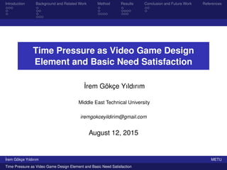 Introduction Background and Related Work Method Results Conclusion and Future Work References
Time Pressure as Video Game Design
Element and Basic Need Satisfaction
˙Irem Gökçe Yıldırım
Middle East Technical University
iremgokceyildirim@gmail.com
August 12, 2015
˙Irem Gökçe Yıldırım METU
Time Pressure as Video Game Design Element and Basic Need Satisfaction
 