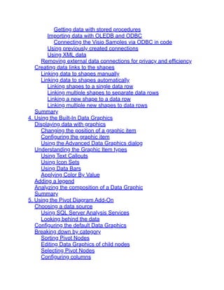 Getting data with stored procedures
Importing data with OLEDB and ODBC
Connecting the Visio Samples via ODBC in code
Using previously created connections
Using XML data
Removing external data connections for privacy and efficiency
Creating data links to the shapes
Linking data to shapes manually
Linking data to shapes automatically
Linking shapes to a single data row
Linking multiple shapes to separate data rows
Linking a new shape to a data row
Linking multiple new shapes to data rows
Summary
4. Using the Built-In Data Graphics
Displaying data with graphics
Changing the position of a graphic item
Configuring the graphic item
Using the Advanced Data Graphics dialog
Understanding the Graphic Item types
Using Text Callouts
Using Icon Sets
Using Data Bars
Applying Color By Value
Adding a legend
Analyzing the composition of a Data Graphic
Summary
5. Using the Pivot Diagram Add-On
Choosing a data source
Using SQL Server Analysis Services
Looking behind the data
Configuring the default Data Graphics
Breaking down by category
Sorting Pivot Nodes
Editing Data Graphics of child nodes
Selecting Pivot Nodes
Configuring columns
 