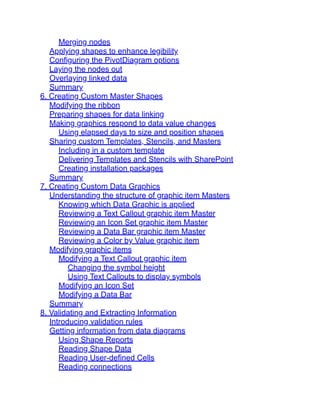 Merging nodes
Applying shapes to enhance legibility
Configuring the PivotDiagram options
Laying the nodes out
Overlaying linked data
Summary
6. Creating Custom Master Shapes
Modifying the ribbon
Preparing shapes for data linking
Making graphics respond to data value changes
Using elapsed days to size and position shapes
Sharing custom Templates, Stencils, and Masters
Including in a custom template
Delivering Templates and Stencils with SharePoint
Creating installation packages
Summary
7. Creating Custom Data Graphics
Understanding the structure of graphic item Masters
Knowing which Data Graphic is applied
Reviewing a Text Callout graphic item Master
Reviewing an Icon Set graphic item Master
Reviewing a Data Bar graphic item Master
Reviewing a Color by Value graphic item
Modifying graphic items
Modifying a Text Callout graphic item
Changing the symbol height
Using Text Callouts to display symbols
Modifying an Icon Set
Modifying a Data Bar
Summary
8. Validating and Extracting Information
Introducing validation rules
Getting information from data diagrams
Using Shape Reports
Reading Shape Data
Reading User-defined Cells
Reading connections
 