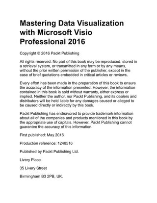 Mastering Data Visualization
with Microsoft Visio
Professional 2016
Copyright © 2016 Packt Publishing
All rights reserved. No part of this book may be reproduced, stored in
a retrieval system, or transmitted in any form or by any means,
without the prior written permission of the publisher, except in the
case of brief quotations embedded in critical articles or reviews.
Every effort has been made in the preparation of this book to ensure
the accuracy of the information presented. However, the information
contained in this book is sold without warranty, either express or
implied. Neither the author, nor Packt Publishing, and its dealers and
distributors will be held liable for any damages caused or alleged to
be caused directly or indirectly by this book.
Packt Publishing has endeavored to provide trademark information
about all of the companies and products mentioned in this book by
the appropriate use of capitals. However, Packt Publishing cannot
guarantee the accuracy of this information.
First published: May 2016
Production reference: 1240516
Published by Packt Publishing Ltd.
Livery Place
35 Livery Street
Birmingham B3 2PB, UK.
 