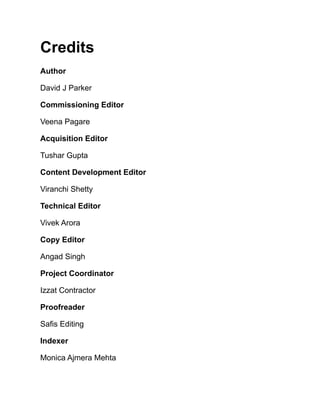Credits
Author
David J Parker
Commissioning Editor
Veena Pagare
Acquisition Editor
Tushar Gupta
Content Development Editor
Viranchi Shetty
Technical Editor
Vivek Arora
Copy Editor
Angad Singh
Project Coordinator
Izzat Contractor
Proofreader
Safis Editing
Indexer
Monica Ajmera Mehta
 