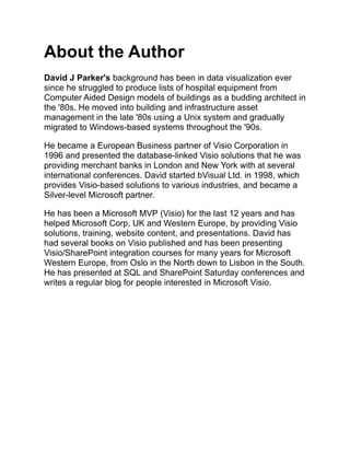 About the Author
David J Parker's background has been in data visualization ever
since he struggled to produce lists of hospital equipment from
Computer Aided Design models of buildings as a budding architect in
the '80s. He moved into building and infrastructure asset
management in the late '80s using a Unix system and gradually
migrated to Windows-based systems throughout the '90s.
He became a European Business partner of Visio Corporation in
1996 and presented the database-linked Visio solutions that he was
providing merchant banks in London and New York with at several
international conferences. David started bVisual Ltd. in 1998, which
provides Visio-based solutions to various industries, and became a
Silver-level Microsoft partner.
He has been a Microsoft MVP (Visio) for the last 12 years and has
helped Microsoft Corp, UK and Western Europe, by providing Visio
solutions, training, website content, and presentations. David has
had several books on Visio published and has been presenting
Visio/SharePoint integration courses for many years for Microsoft
Western Europe, from Oslo in the North down to Lisbon in the South.
He has presented at SQL and SharePoint Saturday conferences and
writes a regular blog for people interested in Microsoft Visio.
 