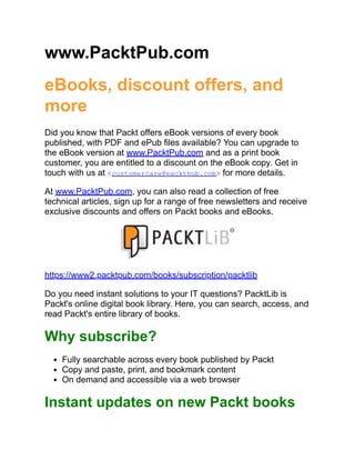 www.PacktPub.com
eBooks, discount offers, and
more
Did you know that Packt offers eBook versions of every book
published, with PDF and ePub files available? You can upgrade to
the eBook version at www.PacktPub.com and as a print book
customer, you are entitled to a discount on the eBook copy. Get in
touch with us at <customercare@packtpub.com> for more details.
At www.PacktPub.com, you can also read a collection of free
technical articles, sign up for a range of free newsletters and receive
exclusive discounts and offers on Packt books and eBooks.
https://www2.packtpub.com/books/subscription/packtlib
Do you need instant solutions to your IT questions? PacktLib is
Packt's online digital book library. Here, you can search, access, and
read Packt's entire library of books.
Why subscribe?
Fully searchable across every book published by Packt
Copy and paste, print, and bookmark content
On demand and accessible via a web browser
Instant updates on new Packt books
 