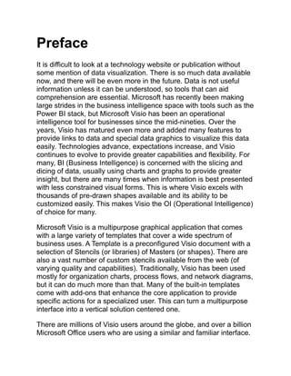 Preface
It is difficult to look at a technology website or publication without
some mention of data visualization. There is so much data available
now, and there will be even more in the future. Data is not useful
information unless it can be understood, so tools that can aid
comprehension are essential. Microsoft has recently been making
large strides in the business intelligence space with tools such as the
Power BI stack, but Microsoft Visio has been an operational
intelligence tool for businesses since the mid-nineties. Over the
years, Visio has matured even more and added many features to
provide links to data and special data graphics to visualize this data
easily. Technologies advance, expectations increase, and Visio
continues to evolve to provide greater capabilities and flexibility. For
many, BI (Business Intelligence) is concerned with the slicing and
dicing of data, usually using charts and graphs to provide greater
insight, but there are many times when information is best presented
with less constrained visual forms. This is where Visio excels with
thousands of pre-drawn shapes available and its ability to be
customized easily. This makes Visio the OI (Operational Intelligence)
of choice for many.
Microsoft Visio is a multipurpose graphical application that comes
with a large variety of templates that cover a wide spectrum of
business uses. A Template is a preconfigured Visio document with a
selection of Stencils (or libraries) of Masters (or shapes). There are
also a vast number of custom stencils available from the web (of
varying quality and capabilities). Traditionally, Visio has been used
mostly for organization charts, process flows, and network diagrams,
but it can do much more than that. Many of the built-in templates
come with add-ons that enhance the core application to provide
specific actions for a specialized user. This can turn a multipurpose
interface into a vertical solution centered one.
There are millions of Visio users around the globe, and over a billion
Microsoft Office users who are using a similar and familiar interface.
 