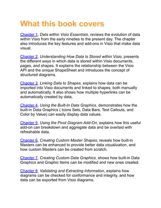 What this book covers
Chapter 1, Data within Visio Essentials, reviews the evolution of data
within Visio from the early nineties to the present day. The chapter
also introduces the key features and add-ons in Visio that make data
visual.
Chapter 2, Understanding How Data Is Stored within Visio, presents
the different ways in which data is stored within Visio documents,
pages, and shapes. It explains the relationship between the Visio
API and the unique ShapeSheet and introduces the concept of
structured diagrams.
Chapter 3, Linking Data to Shapes, explains how data can be
imported into Visio documents and linked to shapes, both manually
and automatically. It also shows how multiple hyperlinks can be
automatically created by data,
Chapter 4, Using the Built-In Data Graphics, demonstrates how the
built-in Data Graphics ( Icons Sets, Data Bars, Text Callouts, and
Color by Value) can easily display data values.
Chapter 5, Using the Pivot Diagram Add-On, explains how this useful
add-on can breakdown and aggregate data and be overlaid with
refreshable data.
Chapter 6, Creating Custom Master Shapes, reveals how built-in
Masters can be enhanced to provide better data visualization, and
how custom Masters can be created from scratch.
Chapter 7, Creating Custom Data Graphics, shows how built-in Data
Graphics and Graphic Items can be modified and new ones created.
Chapter 8, Validating and Extracting Information, explains how
diagrams can be checked for conformance and integrity, and how
data can be exported from Visio diagrams.
 