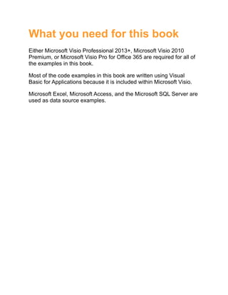 What you need for this book
Either Microsoft Visio Professional 2013+, Microsoft Visio 2010
Premium, or Microsoft Visio Pro for Office 365 are required for all of
the examples in this book.
Most of the code examples in this book are written using Visual
Basic for Applications because it is included within Microsoft Visio.
Microsoft Excel, Microsoft Access, and the Microsoft SQL Server are
used as data source examples.
 