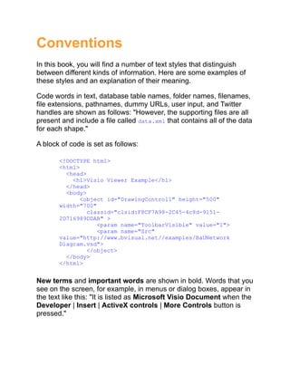 Conventions
In this book, you will find a number of text styles that distinguish
between different kinds of information. Here are some examples of
these styles and an explanation of their meaning.
Code words in text, database table names, folder names, filenames,
file extensions, pathnames, dummy URLs, user input, and Twitter
handles are shown as follows: "However, the supporting files are all
present and include a file called data.xml that contains all of the data
for each shape."
A block of code is set as follows:
<!DOCTYPE html>
<html>
<head>
<h1>Visio Viewer Example</h1>
</head>
<body>
<object id="DrawingControl1" height="500"
width="700"
classid="clsid:F8CF7A98-2C45-4c8d-9151-
2D716989DDAB" >
<param name="ToolbarVisible" value="1">
<param name="Src"
value="http://www.bvisual.net//examples/BaUNetwork
Diagram.vsd">
</object>
</body>
</html>
New terms and important words are shown in bold. Words that you
see on the screen, for example, in menus or dialog boxes, appear in
the text like this: "It is listed as Microsoft Visio Document when the
Developer | Insert | ActiveX controls | More Controls button is
pressed."
 