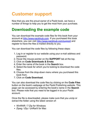 Customer support
Now that you are the proud owner of a Packt book, we have a
number of things to help you to get the most from your purchase.
Downloading the example code
You can download the example code files for this book from your
account at http://www.packtpub.com. If you purchased this book
elsewhere, you can visit http://www.packtpub.com/support and
register to have the files e-mailed directly to you.
You can download the code files by following these steps:
1. Log in or register to our website using your e-mail address and
password.
2. Hover the mouse pointer on the SUPPORT tab at the top.
3. Click on Code Downloads & Errata.
4. Enter the name of the book in the Search box.
5. Select the book for which you're looking to download the code
files.
6. Choose from the drop-down menu where you purchased this
book from.
7. Click on Code Download.
You can also download the code files by clicking on the Code Files
button on the book's webpage at the Packt Publishing website. This
page can be accessed by entering the book's name in the Search
box. Please note that you need to be logged in to your Packt
account.
Once the file is downloaded, please make sure that you unzip or
extract the folder using the latest version of:
WinRAR / 7-Zip for Windows
Zipeg / iZip / UnRarX for Mac
 