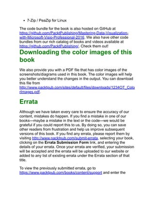 7-Zip / PeaZip for Linux
The code bundle for the book is also hosted on GitHub at
https://github.com/PacktPublishing/Mastering-Data-Visualization-
with-Microsoft-Visio-Professional-2016. We also have other code
bundles from our rich catalog of books and videos available at
https://github.com/PacktPublishing/. Check them out!
Downloading the color images of this
book
We also provide you with a PDF file that has color images of the
screenshots/diagrams used in this book. The color images will help
you better understand the changes in the output. You can download
this file from
http://www.packtpub.com/sites/default/files/downloads/1234OT_Colo
rImages.pdf.
Errata
Although we have taken every care to ensure the accuracy of our
content, mistakes do happen. If you find a mistake in one of our
books—maybe a mistake in the text or the code—we would be
grateful if you could report this to us. By doing so, you can save
other readers from frustration and help us improve subsequent
versions of this book. If you find any errata, please report them by
visiting http://www.packtpub.com/submit-errata, selecting your book,
clicking on the Errata Submission Form link, and entering the
details of your errata. Once your errata are verified, your submission
will be accepted and the errata will be uploaded to our website or
added to any list of existing errata under the Errata section of that
title.
To view the previously submitted errata, go to
https://www.packtpub.com/books/content/support and enter the
 