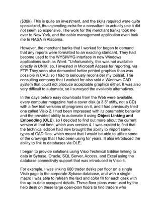 ($30k). This is quite an investment, and the skills required were quite
specialized, thus spending extra for a consultant to actually use it did
not seem so expensive. The work for the merchant banks took me
over to New York, and the cable management application even took
me to NASA in Alabama.
However, the merchant banks that I worked for began to demand
that any reports were formatted to an exacting standard. They had
become used to the WYSIWYG interface in new Windows
applications such as Word. "Unfortunately, this was not available
directly in UNIX, so, I invested in Microsoft Access for reporting, via
FTP. They soon also demanded better printed graphics than was
possible in CAD, so I had to seriously reconsider my toolset. The
consulting company that I worked for also sold a Windows CAD
system that could not produce acceptable graphics either. It was also
very difficult to automate, so I surveyed the available alternatives.
In the days before easy downloads from the Web were available,
every computer magazine had a cover disk (a 3.5" stiffy, not a CD)
with a few trial versions of programs on it, and I had previously tried
one called Visio 2. I had been impressed with its parametric behavior
and the provided ability to automate it using Object Linking and
Embedding (OLE), so I decided to find out more about the current
version at that time, which was version 4. I was excited to find that
the technical edition had now brought the ability to import some
types of CAD files, which meant that I would be able to utilize some
of the drawings that I had been using for years. It also introduced the
ability to link to databases via OLE.
I began to provide solutions using Visio Technical Edition linking to
data in Sybase, Oracle, SQL Server, Access, and Excel using the
database connectivity support that was introduced in Visio 4.
For example, I was linking 600 trader desks per floor on a single
Visio page to the corporate Sybase database, and with a single
macro I was able to refresh the text and color fill for each desk with
the up-to-date occupant details. These floor plans were used by the
help desk on these large open-plan floors to find traders who
 