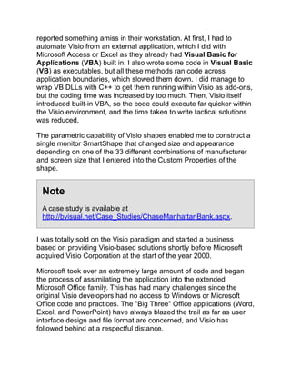 reported something amiss in their workstation. At first, I had to
automate Visio from an external application, which I did with
Microsoft Access or Excel as they already had Visual Basic for
Applications (VBA) built in. I also wrote some code in Visual Basic
(VB) as executables, but all these methods ran code across
application boundaries, which slowed them down. I did manage to
wrap VB DLLs with C++ to get them running within Visio as add-ons,
but the coding time was increased by too much. Then, Visio itself
introduced built-in VBA, so the code could execute far quicker within
the Visio environment, and the time taken to write tactical solutions
was reduced.
The parametric capability of Visio shapes enabled me to construct a
single monitor SmartShape that changed size and appearance
depending on one of the 33 different combinations of manufacturer
and screen size that I entered into the Custom Properties of the
shape.
Note
A case study is available at
http://bvisual.net/Case_Studies/ChaseManhattanBank.aspx.
I was totally sold on the Visio paradigm and started a business
based on providing Visio-based solutions shortly before Microsoft
acquired Visio Corporation at the start of the year 2000.
Microsoft took over an extremely large amount of code and began
the process of assimilating the application into the extended
Microsoft Office family. This has had many challenges since the
original Visio developers had no access to Windows or Microsoft
Office code and practices. The "Big Three" Office applications (Word,
Excel, and PowerPoint) have always blazed the trail as far as user
interface design and file format are concerned, and Visio has
followed behind at a respectful distance.
 