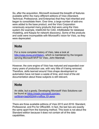 So, after the acquisition, Microsoft reviewed the breadth of features
available within the many different editions of Visio (Standard,
Technical, Professional, and Enterprise) that they had inherited and
began to consolidate them. Over time, a large number of add-ons
were added to the base product, and the Visio Corporation
voraciously acquired many products that were using the Visio
system (for example, IntelliCAD for CAD, InfoModeler for database
modelling, and Kaspia for network discovery). Some of the products
and code were incompatible with Microsoft's vision for Visio, so they
were deprecated.
Note
For a more complete history of Visio, take a look at
http://visio.mvps.org/History, which is maintained by the longest-
serving Microsoft MVP for Visio, John Marshall.
However, the core engine of Visio has matured and expanded over
many years of production use, with very little of it being removed.
Therefore, skills learned around Visio shape development or
automation have not been a waste of time, and most of the old
documentation about these subjects is still relevant.
Note
An oldie, but a goody, Developing Microsoft Visio Solutions can
be found at https://msdn.microsoft.com/en-
us/library/aa245244(v=office.10).aspx.
There are three available editions of Visio 2013 and 2016: Standard,
Professional, and Pro for Office365. In fact, the last two are exactly
the same apart from the licensing method. This book is not about the
Standard edition because it does not contain all of the data
capabilities.
 
