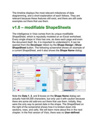 The timeline displays the most relevant milestones of data
diagramming, and a short explanation of each follows. They are
relevant because these features still exist, and there are still code
examples out there that use them.
v1.0 – modifiable ShapeSheets
The intelligence in Visio comes from its unique modifiable
ShapeSheet, which is reputedly modeled on an Excel worksheet.
Every single shape in Visio has one, as does each page and even
the document itself. So, it is important to understand it. It can be
opened from the Developer ribbon by the Shape Design | Show
ShapeSheet button. The following screenshot shows an example of
a current ShapeSheet, and it also shows the Shape Name dialog:
Note the Data 1, 2, and 3 boxes on the Shape Name dialog can
actually hold 64,000 characters, but only use it with caution because
there are some old add-ons out there that use them. Initially, they
were the only way to persist data in the shape. The ShapeSheet on
the right of the screenshot shows how it is broken down into
sections, rows, and cells. We will learn more about this in the next
chapter. In the first version of Visio, there was no User-defined
 