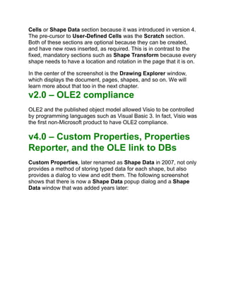 Cells or Shape Data section because it was introduced in version 4.
The pre-cursor to User-Defined Cells was the Scratch section.
Both of these sections are optional because they can be created,
and have new rows inserted, as required. This is in contrast to the
fixed, mandatory sections such as Shape Transform because every
shape needs to have a location and rotation in the page that it is on.
In the center of the screenshot is the Drawing Explorer window,
which displays the document, pages, shapes, and so on. We will
learn more about that too in the next chapter.
v2.0 – OLE2 compliance
OLE2 and the published object model allowed Visio to be controlled
by programming languages such as Visual Basic 3. In fact, Visio was
the first non-Microsoft product to have OLE2 compliance.
v4.0 – Custom Properties, Properties
Reporter, and the OLE link to DBs
Custom Properties, later renamed as Shape Data in 2007, not only
provides a method of storing typed data for each shape, but also
provides a dialog to view and edit them. The following screenshot
shows that there is now a Shape Data popup dialog and a Shape
Data window that was added years later:
 