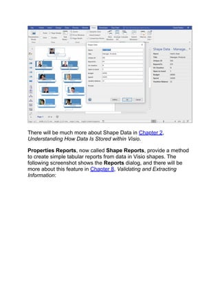 There will be much more about Shape Data in Chapter 2,
Understanding How Data Is Stored within Visio.
Properties Reports, now called Shape Reports, provide a method
to create simple tabular reports from data in Visio shapes. The
following screenshot shows the Reports dialog, and there will be
more about this feature in Chapter 8, Validating and Extracting
Information:
 