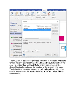 The OLE link to databases provides a method to read and write data
to/from not only Custom Properties/Shape Data, but also from the
newly provided User-defined Cells, and in fact, almost all the
ShapeSheet cells and even the position of the shape in the page.
The following screenshot shows the Link to Database dialog that
can be opened from the View | Macros | Add-Ons | Visio Extras
ribbon menu:
 