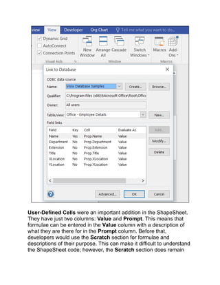 User-Defined Cells were an important addition in the ShapeSheet.
They have just two columns: Value and Prompt. This means that
formulae can be entered in the Value column with a description of
what they are there for in the Prompt column. Before that,
developers would use the Scratch section for formulae and
descriptions of their purpose. This can make it difficult to understand
the ShapeSheet code; however, the Scratch section does remain
 