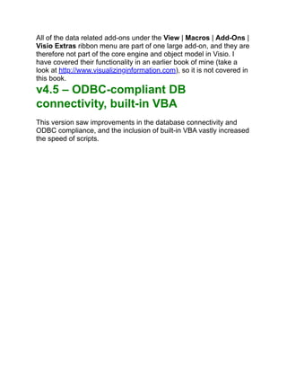 All of the data related add-ons under the View | Macros | Add-Ons |
Visio Extras ribbon menu are part of one large add-on, and they are
therefore not part of the core engine and object model in Visio. I
have covered their functionality in an earlier book of mine (take a
look at http://www.visualizinginformation.com), so it is not covered in
this book.
v4.5 – ODBC-compliant DB
connectivity, built-in VBA
This version saw improvements in the database connectivity and
ODBC compliance, and the inclusion of built-in VBA vastly increased
the speed of scripts.
 