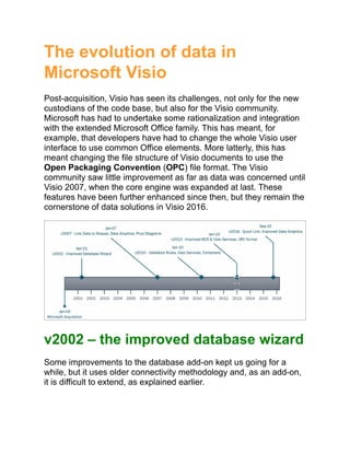 The evolution of data in
Microsoft Visio
Post-acquisition, Visio has seen its challenges, not only for the new
custodians of the code base, but also for the Visio community.
Microsoft has had to undertake some rationalization and integration
with the extended Microsoft Office family. This has meant, for
example, that developers have had to change the whole Visio user
interface to use common Office elements. More latterly, this has
meant changing the file structure of Visio documents to use the
Open Packaging Convention (OPC) file format. The Visio
community saw little improvement as far as data was concerned until
Visio 2007, when the core engine was expanded at last. These
features have been further enhanced since then, but they remain the
cornerstone of data solutions in Visio 2016.
v2002 – the improved database wizard
Some improvements to the database add-on kept us going for a
while, but it uses older connectivity methodology and, as an add-on,
it is difficult to extend, as explained earlier.
 