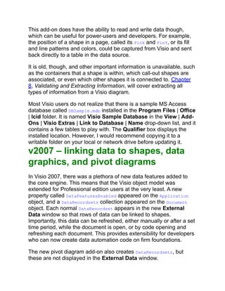 This add-on does have the ability to read and write data though,
which can be useful for power-users and developers. For example,
the position of a shape in a page, called its PinX and PinY, or its fill
and line patterns and colors, could be captured from Visio and sent
back directly to a table in the data source.
It is old, though, and other important information is unavailable, such
as the containers that a shape is within, which call-out shapes are
associated, or even which other shapes it is connected to. Chapter
8, Validating and Extracting Information, will cover extracting all
types of information from a Visio diagram.
Most Visio users do not realize that there is a sample MS Access
database called DBSample.mdb installed in the Program Files | Office
| lcid folder. It is named Visio Sample Database in the View | Add-
Ons | Visio Extras | Link to Database | Name drop-down list, and it
contains a few tables to play with. The Qualifier box displays the
installed location. However, I would recommend copying it to a
writable folder on your local or network drive before updating it.
v2007 – linking data to shapes, data
graphics, and pivot diagrams
In Visio 2007, there was a plethora of new data features added to
the core engine. This means that the Visio object model was
extended for Professional edition users at the very least. A new
property called DataFeaturesEnabled appeared on the Application
object, and a DataRecordsets collection appeared on the Document
object. Each normal DataRecordset appears in the new External
Data window so that rows of data can be linked to shapes.
Importantly, this data can be refreshed, either manually or after a set
time period, while the document is open, or by code opening and
refreshing each document. This provides extensibility for developers
who can now create data automation code on firm foundations.
The new pivot diagram add-on also creates DataRecordsets, but
these are not displayed in the External Data window.
 