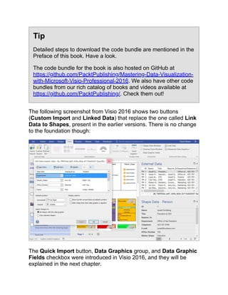 Tip
Detailed steps to download the code bundle are mentioned in the
Preface of this book. Have a look.
The code bundle for the book is also hosted on GitHub at
https://github.com/PacktPublishing/Mastering-Data-Visualization-
with-Microsoft-Visio-Professional-2016. We also have other code
bundles from our rich catalog of books and videos available at
https://github.com/PacktPublishing/. Check them out!
The following screenshot from Visio 2016 shows two buttons
(Custom Import and Linked Data) that replace the one called Link
Data to Shapes, present in the earlier versions. There is no change
to the foundation though:
The Quick Import button, Data Graphics group, and Data Graphic
Fields checkbox were introduced in Visio 2016, and they will be
explained in the next chapter.
 