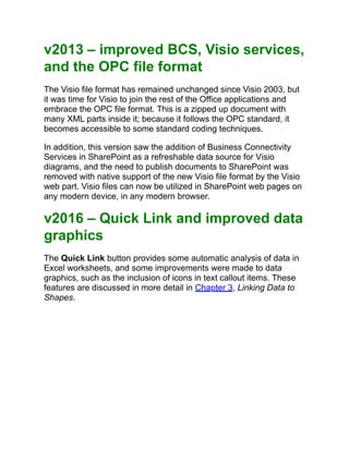 v2013 – improved BCS, Visio services,
and the OPC file format
The Visio file format has remained unchanged since Visio 2003, but
it was time for Visio to join the rest of the Office applications and
embrace the OPC file format. This is a zipped up document with
many XML parts inside it; because it follows the OPC standard, it
becomes accessible to some standard coding techniques.
In addition, this version saw the addition of Business Connectivity
Services in SharePoint as a refreshable data source for Visio
diagrams, and the need to publish documents to SharePoint was
removed with native support of the new Visio file format by the Visio
web part. Visio files can now be utilized in SharePoint web pages on
any modern device, in any modern browser.
v2016 – Quick Link and improved data
graphics
The Quick Link button provides some automatic analysis of data in
Excel worksheets, and some improvements were made to data
graphics, such as the inclusion of icons in text callout items. These
features are discussed in more detail in Chapter 3, Linking Data to
Shapes.
 