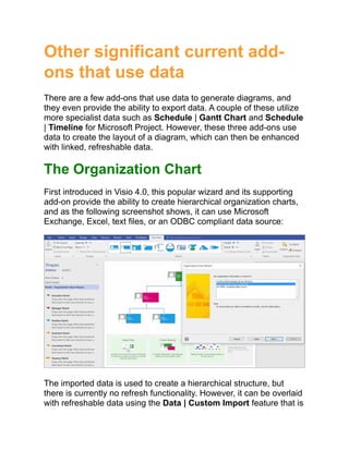 Other significant current add-
ons that use data
There are a few add-ons that use data to generate diagrams, and
they even provide the ability to export data. A couple of these utilize
more specialist data such as Schedule | Gantt Chart and Schedule
| Timeline for Microsoft Project. However, these three add-ons use
data to create the layout of a diagram, which can then be enhanced
with linked, refreshable data.
The Organization Chart
First introduced in Visio 4.0, this popular wizard and its supporting
add-on provide the ability to create hierarchical organization charts,
and as the following screenshot shows, it can use Microsoft
Exchange, Excel, text files, or an ODBC compliant data source:
The imported data is used to create a hierarchical structure, but
there is currently no refresh functionality. However, it can be overlaid
with refreshable data using the Data | Custom Import feature that is
 