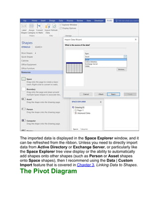 The imported data is displayed in the Space Explorer window, and it
can be refreshed from the ribbon. Unless you need to directly import
data from Active Directory or Exchange Server, or particularly like
the Space Explorer tree view display or the ability to automatically
add shapes onto other shapes (such as Person or Asset shapes
onto Space shapes), then I recommend using the Data | Custom
Import feature that is covered in Chapter 3, Linking Data to Shapes.
The Pivot Diagram
 