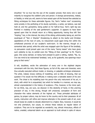 drouthier," for so true has the eye of the sculptor proved, that every one is said
instantly to recognise the cobbler's phiz and person. A strange perverseness, indeed,
or fatality, or what you will, seems to have seized upon all the favored few selected as
fitting archetypes for these admirable figures. For, Tam's "nether man" occasioning
some anxiety in the perfecting of its sturdy symmetry, a carter, we believe, was laid
hold of, and the gamashins, being pulled on for half-an-hour, Tam's right leg was
finished in rivalship of the said gentleman's supporter. It appears to have been
agreed upon that he should return at a fitting opportunity, having thus left Tam
"hirpling:" but, in the interval, the story of the sitting unfortunately taking air, and the
soubriquet of "Tam o' Shanter" threatening to attach to the lawful and Christian
appellations of the man of carts, no inducement could again bring him within the
unhallowed precincts of our sculptor's work-room. In like manner, though at a
somewhat later period, while the artist was engaged upon the figure of the landlady,
no persuasion could prevail upon one of the many "bonny lasses" who have given
such celebrity to Ayr, to exhibit even the "fitting of their pearlings" to Mr. Thom's
gaze. One sonsy damsel, on being hard pressed to grant a sitting, replied, "Na, na,
I've nae mind to be nickinamed 'landlady;' and, as for gudewife, twa speerings maun
gang to that name."
It will, doubtless, excite the admiration of every one in the slightest degree
conversant with the Arts, that these figures, so full of life, ease and character, were
thus actually executed without model, or drawing, or palpable archetype whatsoever.
The artist, indeed, knows nothing of modelling; and so little of drawing, that we
question if he would not find difficulty in making even a tolerable sketch of his own
work. The chisel is his modelling tool—his pencil—the only instrument of his art, in
short, with which he is acquainted, but which he handles in a manner, we may say,
almost unprecedented in the history of sculpture.—This, however, is the minor part;
for we think, nay, are sure, we discover in this dexterity of hand, in this unerring
precision of eye, in this strong, though still untutored, conception of form and
character—the native elements of the highest art. These primodial attributes of
genius, by proper culture, may do honor to the country and to their possessor. At all
events, instruction will refine and improve attempts in the present walk of art, even
should study be unable to elevate attainment to a higher. Now, however, it would be
not only premature, but unjust, to criticise these statues as regular labors of
sculpture. They are to be regarded as wonderful, nay, almost miraculous, efforts of
native, unaided, unlearned talent—as an approach to truth almost in spite of nature
 