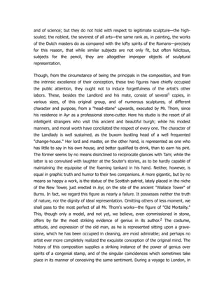 and of science; but they do not hold with respect to legitimate sculpture—the high-
souled, the noblest, the severest of all arts—the same rank as, in painting, the works
of the Dutch masters do as compared with the lofty spirits of the Romans—precisely
for this reason, that while similar subjects are not only fit, but often felicitous,
subjects for the pencil, they are altogether improper objects of sculptural
representation.
Though, from the circumstance of being the principals in the composition, and from
the intrinsic excellence of their conception, these two figures have chiefly occupied
the public attention, they ought not to induce forgetfulness of the artist's other
labors. These, besides the Landlord and his mate, consist of several1 copies, in
various sizes, of this original group, and of numerous sculptures, of different
character and purpose, from a "head-stane" upwards, executed by Mr. Thom, since
his residence in Ayr as a professional stone-cutter. Here his studio is the resort of all
intelligent strangers who visit this ancient and beautiful burgh; while his modest
manners, and moral worth have conciliated the respect of every one. The character of
the Landlady is well sustained, as the buxom bustling head of a well frequented
"change-house." Her lord and master, on the other hand, is represented as one who
has little to say in his own house, and better qualified to drink, than to earn his pint.
The former seems by no means disinclined to reciprocate glances with Tam; while the
latter is so convulsed with laughter at the Souter's stories, as to be hardly capable of
maintaining the equipoise of the foaming tankard in his hand. Neither, however, is
equal in graphic truth and humor to their two companions. A more gigantic, but by no
means so happy a work, is the statue of the Scottish patriot, lately placed in the niche
of the New Tower, just erected in Ayr, on the site of the ancient "Wallace Tower" of
Burns. In fact, we regard this figure as nearly a failure. It possesses neither the truth
of nature, nor the dignity of ideal representation. Omitting others of less moment, we
shall pass to the most perfect of all Mr. Thom's works—the figure of "Old Mortality."
This, though only a model, and not yet, we believe, even commissioned in stone,
offers by far the most striking evidence of genius in its author.2 The costume,
attitude, and expression of the old man, as he is represented sitting upon a grave-
stone, which he has been occupied in cleaning, are most admirable; and perhaps no
artist ever more completely realized the exquisite conception of the original mind. The
history of this composition supplies a striking instance of the power of genius over
spirits of a congenial stamp, and of the singular coincidences which sometimes take
place in its manner of conceiving the same sentiment. During a voyage to London, in
 