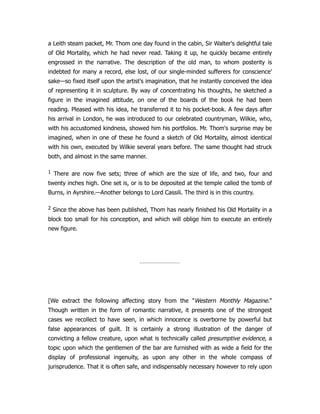 a Leith steam packet, Mr. Thom one day found in the cabin, Sir Walter's delightful tale
of Old Mortality, which he had never read. Taking it up, he quickly became entirely
engrossed in the narrative. The description of the old man, to whom posterity is
indebted for many a record, else lost, of our single-minded sufferers for conscience'
sake—so fixed itself upon the artist's imagination, that he instantly conceived the idea
of representing it in sculpture. By way of concentrating his thoughts, he sketched a
figure in the imagined attitude, on one of the boards of the book he had been
reading. Pleased with his idea, he transferred it to his pocket-book. A few days after
his arrival in London, he was introduced to our celebrated countryman, Wilkie, who,
with his accustomed kindness, showed him his portfolios. Mr. Thom's surprise may be
imagined, when in one of these he found a sketch of Old Mortality, almost identical
with his own, executed by Wilkie several years before. The same thought had struck
both, and almost in the same manner.
1 There are now five sets; three of which are the size of life, and two, four and
twenty inches high. One set is, or is to be deposited at the temple called the tomb of
Burns, in Ayrshire.—Another belongs to Lord Cassili. The third is in this country.
2 Since the above has been published, Thom has nearly finished his Old Mortality in a
block too small for his conception, and which will oblige him to execute an entirely
new figure.
[We extract the following affecting story from the "Western Monthly Magazine."
Though written in the form of romantic narrative, it presents one of the strongest
cases we recollect to have seen, in which innocence is overborne by powerful but
false appearances of guilt. It is certainly a strong illustration of the danger of
convicting a fellow creature, upon what is technically called presumptive evidence, a
topic upon which the gentlemen of the bar are furnished with as wide a field for the
display of professional ingenuity, as upon any other in the whole compass of
jurisprudence. That it is often safe, and indispensably necessary however to rely upon
 
