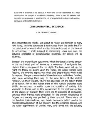 such kind of evidence, is so obvious in itself—and so well established as a legal
maxim—that the danger of sometimes convicting, upon a train of specious but
deceptive circumstances, is less than the evil of acquittal in the absence of positive,
conclusive, and infallible testimony.]
CIRCUMSTANTIAL EVIDENCE.
A TALE FOUNDED ON FACT.
The circumstances which I am about to relate, are familiar to many
now living. In some particulars I have varied from the truth; but if in
the relation of an event which excited intense interest, at the time of
its occurrence, I shall succeed in impressing upon any one, the
delusive character of circumstantial evidence, my object will be
attained.
Beneath the magnificent sycamores which bordered a lovely stream
in the southwest part of Kentucky, a company of emigrants had
pitched their encampment, for the night. The tents were set up, the
night-fire threw its gleam upon the water, the weary horses were
feeding, the evening repast was over, and preparations were made
for repose. The party consisted of three brothers, with their families,
who were wending their way to the new lands of the distant
Missouri. On their visages, where the ague had left the sallow traces
of its touch, few of the nobler traits of the human character were
visible. Accustomed to reside upon the outskirts of society, little
versed in its forms, and as little accustomed to the restraints of law,
or the duties of morality, they were the fit pioneers of civilization,
because their frames were prepared for the utmost endurance of
fatigue, and society was purified by their removal. Theirs were not
the fearless independence, and frank demeanor which marks the
honest backwoodsman of our country; but the untamed license, and
the wiley deportment of violent men, who loved not the salutary
 