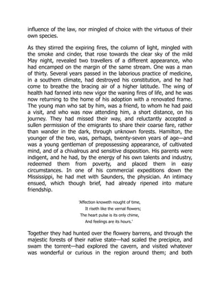 influence of the law, nor mingled of choice with the virtuous of their
own species.
As they stirred the expiring fires, the column of light, mingled with
the smoke and cinder, that rose towards the clear sky of the mild
May night, revealed two travellers of a different appearance, who
had encamped on the margin of the same stream. One was a man
of thirty. Several years passed in the laborious practice of medicine,
in a southern climate, had destroyed his constitution, and he had
come to breathe the bracing air of a higher latitude. The wing of
health had fanned into new vigor the waning fires of life, and he was
now returning to the home of his adoption with a renovated frame.
The young man who sat by him, was a friend, to whom he had paid
a visit, and who was now attending him, a short distance, on his
journey. They had missed their way, and reluctantly accepted a
sullen permission of the emigrants to share their coarse fare, rather
than wander in the dark, through unknown forests. Hamilton, the
younger of the two, was, perhaps, twenty-seven years of age—and
was a young gentleman of prepossessing appearance, of cultivated
mind, and of a chivalrous and sensitive disposition. His parents were
indigent, and he had, by the energy of his own talents and industry,
redeemed them from poverty, and placed them in easy
circumstances. In one of his commercial expeditions down the
Mississippi, he had met with Saunders, the physician. An intimacy
ensued, which though brief, had already ripened into mature
friendship.
'Affection knoweth nought of time,
It riseth like the vernal flowers;
The heart pulse is its only chime,
And feelings are its hours.'
Together they had hunted over the flowery barrens, and through the
majestic forests of their native state—had scaled the precipice, and
swam the torrent—had explored the cavern, and visited whatever
was wonderful or curious in the region around them; and both
 