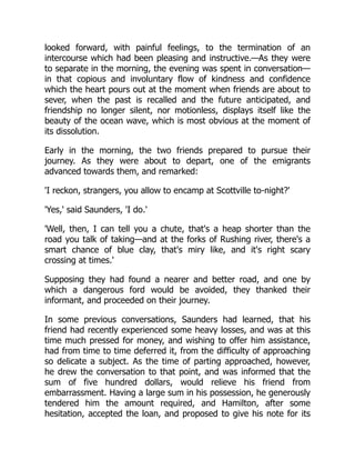 looked forward, with painful feelings, to the termination of an
intercourse which had been pleasing and instructive.—As they were
to separate in the morning, the evening was spent in conversation—
in that copious and involuntary flow of kindness and confidence
which the heart pours out at the moment when friends are about to
sever, when the past is recalled and the future anticipated, and
friendship no longer silent, nor motionless, displays itself like the
beauty of the ocean wave, which is most obvious at the moment of
its dissolution.
Early in the morning, the two friends prepared to pursue their
journey. As they were about to depart, one of the emigrants
advanced towards them, and remarked:
'I reckon, strangers, you allow to encamp at Scottville to-night?'
'Yes,' said Saunders, 'I do.'
'Well, then, I can tell you a chute, that's a heap shorter than the
road you talk of taking—and at the forks of Rushing river, there's a
smart chance of blue clay, that's miry like, and it's right scary
crossing at times.'
Supposing they had found a nearer and better road, and one by
which a dangerous ford would be avoided, they thanked their
informant, and proceeded on their journey.
In some previous conversations, Saunders had learned, that his
friend had recently experienced some heavy losses, and was at this
time much pressed for money, and wishing to offer him assistance,
had from time to time deferred it, from the difficulty of approaching
so delicate a subject. As the time of parting approached, however,
he drew the conversation to that point, and was informed that the
sum of five hundred dollars, would relieve his friend from
embarrassment. Having a large sum in his possession, he generously
tendered him the amount required, and Hamilton, after some
hesitation, accepted the loan, and proposed to give his note for its
 