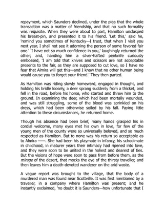 repayment, which Saunders declined, under the plea that the whole
transaction was a matter of friendship, and that no such formality
was requisite. When they were about to part, Hamilton unclasped
his breast-pin, and presented it to his friend. 'Let this,' said he,
'remind you sometimes of Kentucky—I trust, that when I visit you
next year, I shall not see it adorning the person of some favored fair
one.' 'I have not so much confidence in you,' laughingly returned the
other; and, handing him a silver-hafted penknife curiously
embossed, 'I am told that knives and scissors are not acceptable
presents to the fair, as they are supposed to cut love, so I have no
fear that Almira will get this—and I know that no other human being
would cause you to forget your friend.' They then parted.
As Hamilton was riding slowly homeward, engaged in thought, and
holding his bridle loosely, a deer sprang suddenly from a thicket, and
fell in the road, before his horse, who started and threw him to the
ground. In examining the deer, which had been mortally wounded,
and was still struggling, some of the blood was sprinkled on his
dress, which had been otherwise soiled by his fall. Paying little
attention to these circumstances, he returned home.
Though his absence had been brief, many hands grasped his in
cordial welcome, many eyes met his own in love, for few of the
young men of the county were so universally beloved, and so much
respected as Hamilton. But to none was his return so acceptable as
to Almira ——. She had been his playmate in infancy, his schoolmate
in childhood, in maturer years their intimacy had ripened into love,
and they were soon to be united in the holiest and dearest of ties.
But the visions of hope were soon to pass from before them, as the
mirage of the desert, that mocks the eye of the thirsty traveller, and
then leaves him a death-devoted wanderer on the arid waste.
A vague report was brought to the village, that the body of a
murdered man was found near Scottville. It was first mentioned by a
traveller, in a company where Hamilton was present; and he
instantly exclaimed, 'no doubt it is Saunders—how unfortunate that I
 