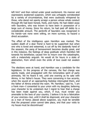 left him!' and then retired under great excitement. His manner and
expressions awakened suspicion, which was unhappily corroborated
by a variety of circumstances, that were cautiously whispered by
those, who dared not openly arraign a person whose whole conduct
through life had been honest, frank, and manly. He had ridden away
with Saunders, who was known to have been in possession of a
large sum of money. Since his return, he had paid off debts to a
considerable amount. The penknife of Saunders was recognized in
his hands—yet none were willing, on mere surmise, to hazard a
direct accusation.
The effect of the intelligence upon Hamilton was marked. The
sudden death of a dear friend is hard to be supported—but when
one who is loved and esteemed, is cut off by the dastardly hand of
the assassin, the pang of bereavement becomes doubly great, and
in this instance, the feelings of deep gratitude which Hamilton felt
towards his benefactor, caused him to mourn over the catastrophe,
with a melancholy anguish. He would sit for hours in a state of
abstraction, from which even the smile of love could not awaken
him.
The elections were at hand; and Hamilton was a candidate for the
legislature. In the progress of the canvass, the foul charge was
openly made, and propagated with the remorseless spirit of party
animosity. Yet he heard it not, until one evening as he sate with
Almira, in her father's house. They were conversing in low accents,
when the sound of an approaching footstep interrupted them, and
the father of Almira entered the room. 'Mr. Hamilton,' said he, 'I am
a frank man—I consented to your union with my daughter, believing
your character to be unstained—but I regret to hear that a charge
has been made against you, which, if true, must render you
amenable to the laws of your country. I believe it to be a fabrication
of your enemies—but, until it shall be disproved, and your character
as a man of honor, placed above suspicion, you must be sensible
that the proposed union cannot take place, and that your visits to
my house must be discontinued.'
 